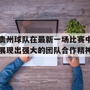 C7娱乐-贵州球队在最新一场比赛中展现出强大的团队合作精神
