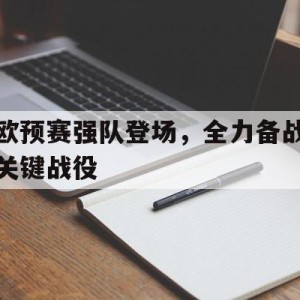 C7娱乐app-欧预赛强队登场，全力备战关键战役的简单介绍