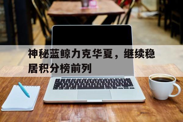 神秘蓝鲸力克华夏,继续稳居积分榜前列的简单介绍 神秘蓝鲸力克华夏,继续稳居积分榜前列的简单介绍