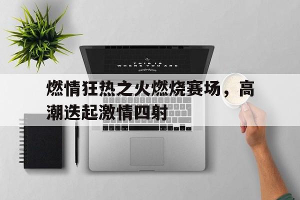 燃情狂热之火燃烧赛场,高潮迭起激情四射的简单介绍 燃情狂热之火燃烧赛场,高潮迭起激情四射的简单介绍